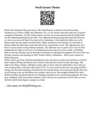 Swell Season Theme
Praise The Alderman The great novel, The Swell Season, written by Joesef Skvorecky,
introduces us to Irena s father, the Alderman. He s a very serious man and works for a top knot
company in Germany. At first, Danny doesn t see him as an scary person until he finally finds
out the Alderman punishment for them. The alderman had been going back and forth between
us. Irena was worse off than if he d given her a thrashing. A fine sadist her father was. p.26.
Danny starts having respect towards Irena s father and praises him because of is bad side as
being a father but indication to his bad side he has a good side as well. The alderman has also
been very true to his word as Danny mentions, The alderman was as good as his word: he had
telephoned my father to tell him I was helping Irena get ready for a test in math. p.26 Danny
believes the the Alerman can see through everything even through his daughters lies but it also was
because someone was peeping on them. Portray Danny s Blindness... Show more content on
Helpwriting.net ...
Danny tries to get close with these heartbroken girls, but turns out they just want him to comfort
them without flirting, but Danny has no limits at all and tries his best to take advantage. The
night of his dance, Danny s blindness really starts to show when he asked Marie, You said you
were coming alone, with some other girls? p.222. It was in fact true that she was going with her
friends, but she had something else planned, (not towards Danny of course) but already their was
an off feeling in the air that Danny just couldn t catch on too. His thoughts blinded him, but I
think he finally considered that his own blindness lead him to his emotional breakdown. He even
says, Suddenly I had a powerful sensation of life. Not just of a good time. Of life. But, as I was
foolish, foolish ideas began to plague my mind.
... Get more on HelpWriting.net ...
 