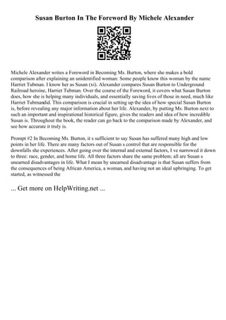 Susan Burton In The Foreword By Michele Alexander
Michele Alexander writes a Foreword in Becoming Ms. Burton, where she makes a bold
comparison after explaining an unidentified woman: Some people know this woman by the name
Harriet Tubman. I know her as Susan (xi). Alexander compares Susan Burton to Underground
Railroad heroine, Harriet Tubman. Over the course of the Foreword, it covers what Susan Burton
does, how she is helping many individuals, and essentially saving lives of those in need, much like
Harriet Tubmandid. This comparison is crucial in setting up the idea of how special Susan Burton
is, before revealing any major information about her life. Alexander, by putting Ms. Burton next to
such an important and inspirational historical figure, gives the readers and idea of how incredible
Susan is. Throughout the book, the reader can go back to the comparison made by Alexander, and
see how accurate it truly is.
Prompt #2 In Becoming Ms. Burton, it s sufficient to say Susan has suffered many high and low
points in her life. There are many factors out of Susan s control that are responsible for the
downfalls she experiences. After going over the internal and external factors, I ve narrowed it down
to three: race, gender, and home life. All three factors share the same problem; all are Susan s
unearned disadvantages in life. What I mean by unearned disadvantage is that Susan suffers from
the consequences of being African America, a woman, and having not an ideal upbringing. To get
started, as witnessed the
... Get more on HelpWriting.net ...
 