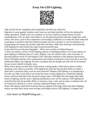 Essay On LED Lighting
THE EFFECTS OF ALBEDO LED LIGHTING ON RETAIL SPACES
Opposite to some popular wisdom, retail stores are not dead, and they will not be replaced by
online operations. People (who use a product or service) continue to spend money at retail
establishments, if for no other reason than to see the physical products that they might later order
online. The store s goal in this competitive (surrounding conditions) is to make the retail outlet and
its products so attractive that the (related to people who use a product or service) (instances of
buying things for money) the product right then and there, rather than ordering it electronically.
LED lighting for retail outlets has made strong toward this goal.
Large retail stores in the past depended ... Show more content on Helpwriting.net ...
A store can install a variety of LED lighting options to backlight products or to create indirect or
quiet lighting in different parts of a store. Display cases for smaller items, such as jewelry of
personal fashion can be lit with brighter LED s that draw attention to fine patterns and textures.
Since LED lights operate at low temperatures and without creating the excess heat that is just like
traditional display case lighting, the store s products that are bought and sold will not be harmed
by any excess warmth in display cases.
Many stores operate on thin (how much money is being made), which forces them to reduce
operating costs wherever possible. LED lighting for retail has the possible ability to reduce a
retail store s electrical utility costs by more than half. Modern LED lighting is so (producing a
lot with very little waste) that it can create the same or better lighting as a traditional lighting
fixture with less than half of the electrical energy input. LED bulbs also last longer than other
forms of lighting, and the store s lighting maintenance costs will be reduced. LED lighting for
retail therefore has the possible ability to increase a store s sales and to reduce overhead costs, all
of which gives directly to a store s (money made/good things received).
Stores that operate stand alone locations that are separate from large malls and other shopping
outlets can make their stores more inviting with bright exterior LED lighting. A shopper will
... Get more on HelpWriting.net ...
 