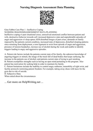 Nursing Diagnosis Assessment Data Planning
Gina Fabbro Care Plan 1 : Ineffective Coping
NURSING DIAGNOSISASSESSMENT DATA PLANNING
Ineffective coping r/t past situational crises, unresolved emotional conflict between patient and
wife, destructive behavior towards self, increased depressive state and unpredictable episodes of
anger and aggression s/t sleep apnea AEB disturbed images of past crises, demands on family
imposed by the patients current condition, increased state of depression, disturbed sleeping patterns
since returning from deployment, a torn ligament in wrist from episode of anger and aggression,
presence of tension headaches, increase use of alcohol during the week and unable to identify
triggers leading to angry and aggressive episodes.
A. Patient risk factors include the patients current state of his family, the unknown knowledge of
angering triggers or stimuli, the image of the truck full of dead bodies that keeps surfacing, the
increase in the patients use of alcohol, and patients current state of trying to quit smoking.
B. Patient exemplifies strengths such as having an open mind pertaining to the program. Also
patient has motivation for seeking help in order to maintain his family.
C. Patient limitations include the inability to control angry outbursts, immobility of right wrist, and
facility protocols restricting patient freedom. For example, taking away shoes with laces for the
gym due to risk of suicide.
D. Subjective Data:
When asked about the circumstances
... Get more on HelpWriting.net ...
 