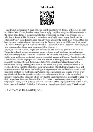 John Lewis
{draw:frame} Introduction A chain of Retail stored, based in Great Britain, first opened its store
in 1864 in Oxford Street, London. Never Unknowingly Unsold an altogether different concept in
the market and offering to the customers holds a promise that the price of the products sold in
John Lewis Stores will be the lowest in the neighborhood which even helped John Lewis to
establish strongly in the British Market basically more amongst the middle class people. It has also
been the motto and the slogan for the company for 76 years, since its establishment. A partner of
John Lewis Partnershipwhich even includes other stores like Waitrose, Greenbee. Every Employee
who works at John... Show more content on Helpwriting.net ...
Employee Satisfaction Every employee who works in John Lewis is a partner in the business.
The profit is shared amongst the partners named as bonus, which motivates the employees to
work harder being more focused and determined. An Individual s brilliance, determination and
zeal to work which showers fruitful results are rewarded separately. Customer Satisfaction John
Lewis recruits only those people who know how to work with integrity, determination while
abiding by the principles laid down, which helps John Lewis to provide customers with a
different and homely shopping experience in their stores. The prices, quality and value of the
goods is different from the other stores in the surroundings which helps in attracting more and
more customers to their stores thus building a strong customer base and bond and even a brand
image and goodwill for itself Strategic Planning Strategic planning is an integral process of an
organization defining its strategies and direction and making decisions to allocate available
resources to peruse laid strategies, which provides the organizations which a competitive edge over
their competitors. Strategies formulated by John Lewis top level management are basically
targeting at 3 core goals, they being: Personal Satisfaction of the Employees Strong customer base,
brand value and goodwill. Sufficient Profits yearly. Strategic planning included SWOT analysis,
... Get more on HelpWriting.net ...
 