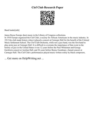 Clef Club Research Paper
Band leader[edit]
James Reese Europe sheet music in the Library of Congress collections.
In 1910 Europe organized the Clef Club, a society for African Americans in the music industry. In
1912 the club made history when it played a concert at Carnegie Hall for the benefit of the Colored
Music Settlement School. The Clef Club Orchestra, while not a jazz band, was the first band to
play proto jazz at Carnegie Hall. It is difficult to overstate the importance of that event in the
history of jazz in the United States it was 12 years before the Paul Whiteman and George
Gershwin concert at Aeolian Hall, and 26 years before Benny Goodman s famed concert at
Carnegie Hall. The Clef Club s performances played music written solely by black composers,
... Get more on HelpWriting.net ...
 