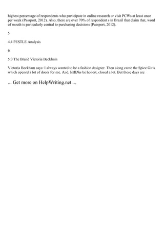 highest percentage of respondents who participate in online research or visit PCWs at least once
per week (Passport, 2012). Also, there are over 70% of respondent s in Brazil that claim that, word
of mouth is particularly central to purchasing decisions (Passport, 2012).
5
4.4 PESTLE Analysis
6
5.0 The Brand Victoria Beckham
Victoria Beckham says: I always wanted to be a fashion designer. Then along came the Spice Girls
which opened a lot of doors for me. And, letВ№s be honest, closed a lot. But those days are
... Get more on HelpWriting.net ...
 
