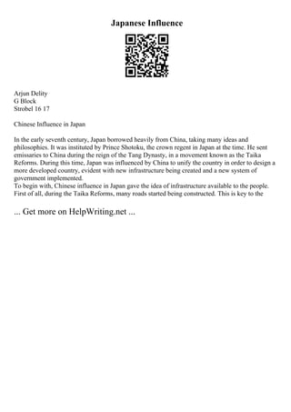 Japanese Influence
Arjun Delity
G Block
Strobel 16 17
Chinese Influence in Japan
In the early seventh century, Japan borrowed heavily from China, taking many ideas and
philosophies. It was instituted by Prince Shotoku, the crown regent in Japan at the time. He sent
emissaries to China during the reign of the Tang Dynasty, in a movement known as the Taika
Reforms. During this time, Japan was influenced by China to unify the country in order to design a
more developed country, evident with new infrastructure being created and a new system of
government implemented.
To begin with, Chinese influence in Japan gave the idea of infrastructure available to the people.
First of all, during the Taika Reforms, many roads started being constructed. This is key to the
... Get more on HelpWriting.net ...
 