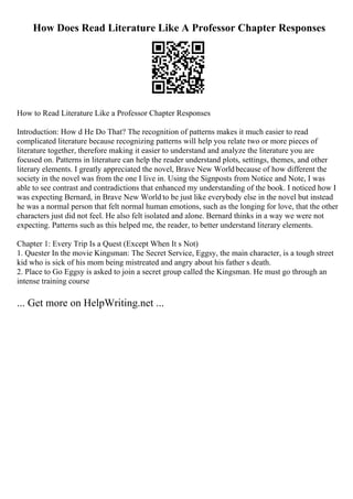 How Does Read Literature Like A Professor Chapter Responses
How to Read Literature Like a Professor Chapter Responses
Introduction: How d He Do That? The recognition of patterns makes it much easier to read
complicated literature because recognizing patterns will help you relate two or more pieces of
literature together, therefore making it easier to understand and analyze the literature you are
focused on. Patterns in literature can help the reader understand plots, settings, themes, and other
literary elements. I greatly appreciated the novel, Brave New Worldbecause of how different the
society in the novel was from the one I live in. Using the Signposts from Notice and Note, I was
able to see contrast and contradictions that enhanced my understanding of the book. I noticed how I
was expecting Bernard, in Brave New World to be just like everybody else in the novel but instead
he was a normal person that felt normal human emotions, such as the longing for love, that the other
characters just did not feel. He also felt isolated and alone. Bernard thinks in a way we were not
expecting. Patterns such as this helped me, the reader, to better understand literary elements.
Chapter 1: Every Trip Is a Quest (Except When It s Not)
1. Quester In the movie Kingsman: The Secret Service, Eggsy, the main character, is a tough street
kid who is sick of his mom being mistreated and angry about his father s death.
2. Place to Go Eggsy is asked to join a secret group called the Kingsman. He must go through an
intense training course
... Get more on HelpWriting.net ...
 