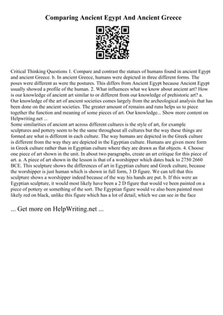 Comparing Ancient Egypt And Ancient Greece
Critical Thinking Questions 1. Compare and contrast the statues of humans found in ancient Egypt
and ancient Greece. b. In ancient Greece, humans were depicted in three different forms. The
poses were different as were the postures. This differs from Ancient Egypt because Ancient Egypt
usually showed a profile of the human. 2. What influences what we know about ancient art? How
is our knowledge of ancient art similar to or different from our knowledge of prehistoric art? a.
Our knowledge of the art of ancient societies comes largely from the archeological analysis that has
been done on the ancient societies. The greater amount of remains and runs helps us to piece
together the function and meaning of some pieces of art. Our knowledge... Show more content on
Helpwriting.net ...
Some similarities of ancient art across different cultures is the style of art, for example
sculptures and pottery seem to be the same throughout all cultures but the way these things are
formed are what is different in each culture. The way humans are depicted in the Greek culture
is different from the way they are depicted in the Egyptian culture. Humans are given more form
in Greek culture rather than in Egyptian culture where they are drawn as flat objects. 4. Choose
one piece of art shown in the unit. In about two paragraphs, create an art critique for this piece of
art. a. A piece of art shown in the lesson is that of a worshipper which dates back to 2750 2660
BCE. This sculpture shows the differences of art in Egyptian culture and Greek culture, because
the worshipper is just human which is shown in full form, 3 D figure. We can tell that this
sculpture shows a worshipper indeed because of the way his hands are put. b. If this were an
Egyptian sculpture, it would most likely have been a 2 D figure that would ve been painted on a
piece of pottery or something of the sort. The Egyptian figure would ve also been painted most
likely red on black, unlike this figure which has a lot of detail, which we can see in the face
... Get more on HelpWriting.net ...
 