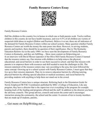 Family Resource Centers Essay
Family Resource Centers
Half the children in this country live in homes in which one or both parents work. Twelve million
children in this country do not have health insurance, and over 4.5% of all children are victims of
suspected child abuse or neglect (Doktor and Poertner). Believe it or not, these are all indicators of
the demand for Family Resource Centers within our school systems. Many question whether Family
Resource Centers are worth the money the state pours into them. However, in serving students,
parents and teachers, there should be no question of their significance. Due to The Kentucky
Education Reform Act in the early 1990 s we have seen the development of Family Resource
Centers in Kentucky, and they are fulfilling ... Show more content on Helpwriting.net ...
In an interview with David Messer (operator of the Olive Hill Family Resource Center) I learned
that the resource centers say, Our mission with children is to help remove the physical,
educational, and social barriers in order to see them succeed in school. and that Our mission with
parents is to empower them with resources and skill needed to meet the challenges in life. The
mission statement of the resource centers may vary according to the area, but most followed the
same concept. Growing up in a school system with Family Resource Centers, I must agree that they
live up to their mission statement. They try to remove education barriers by offering tutoring,
physical barriers by offering special education or medical assistance, and social barriers by
providing students with anything to help them not stand out in the crowd.
Family Resource Centers have a unique structure. Referring back to the Orientation Guide for
Newly Employed FR/YSC Coordinators published by MSU s College of Education, Like any
program, they have a director that is the supervisor over everything in the program for example
keeping track of the funding and programs offered and the staff. In addition to the director you have
the advisory councils. This group advises, councils and assists the center and it encourages
interaction among the community, the school and the center. It consists of ten to twenty members
that are made up of students, parents,
... Get more on HelpWriting.net ...
 
