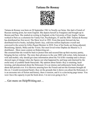 Tatiana De Rosnay
Tatiana de Rosnay was born on 28 September 1961 in Neuilly sur Seine. Her dad is French of
Russian starting point, her mom English. She depicts herself as Franglaise and brought up in
Boston and Paris. She studied on writing in England, at the University of East Anglia, Tatiana
worked in Paris as a columnist for Vanity Fair, Psychologies, IT and the JDD. Tatiana de Rosnay
has distributed her first novel, The Show level in 1992. From that point forward she has
distributed twelve books, including Sarah s key, sold nine million duplicates overall and
conveyed to the screen by Gilles Paquet Brenner in 2010. Four of her books are being adjusted,
Boomerang, Spirals, Moka and the Voisin. Her most loved writer Daphne du Maurier is, it
distributed... Show more content on Helpwriting.net ...
She assumed that she would be back to protect him and secured him up their mystery pantry,
bringing the key with her. The story then advances to the year 2002 with writer, Julia Jarmond, a
wife and mother, why should got some information about the Vel d Hiv roundup and is always
showed signs of change when she figures out what happened by and large and charmed by the
awful story of youthful Sarah Starzynski. My opinion about Sarah s Key is retaining, heart
twisting, and educational about the Holocaust. It is an intense and enthusiastic book checked
about dull periods ever. It is likewise amazing how the French and not the Germans brought all
this on. I would recommend Sarah s Key on the grounds that it shows you about the Holocaust, it
is an awesome mix of fiction and history, there is tension, and it is a convincing page turner. You
won t have the capacity to put the book down. I m not even going to lie, I
... Get more on HelpWriting.net ...
 