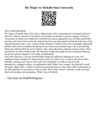 My Major At Nicholls State University
SELF EXPLORATION
My major at Nicholls State University is Mathematics with a concentration in Computer Science;
however, I plan to transfer to University of Louisiana at Lafayette to pursue a degree in Physics.
The process in which one would solve a problem has always appealed to me. In math, specifically
calculus, derivatives tell me how the original function acts and integrals tell me the relevance of the
original function to the x axis. Using a simple formula to find the answer to a seemingly impossible
problem that involves numbers that geniuses have discovered centuries ago is the most amazing
thing one could possibly do, in my opinion. Also, upon taking my computer science course, I have
learned how to write certain scripts. Writing these scripts has taught me of a connection between
the person and the computer; sort of like a collaboration.
Ten years from now, I can see myself finally being self sufficient; drinking tea in my own
apartment while watching TV and petting my kitty cat. Career wise, I want to work in an office
probably creating a new way to solve some sort of problem. I could see myself in the
astrophysics, computer science, or mathematics field. When I was younger, my dad and I would
this game, Space Girl, in which I would run around the house or outer space and I would jump on
his back and flip over his head or, land on earth. That s when I knew I wanted to work in an area
that involved space and aeronautics. When I was in Catholic
... Get more on HelpWriting.net ...
 