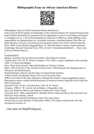 Bibliographic Essay on African American History
Bibliographic Essay on African American History Introduction
In the essay On the Evolution of Scholarship in Afro American History the eminent historian John
Hope Franklin declared Every generation has the opportunity to write its own history, and indeed
it is obliged to do so. 1 The social and political revolutions of 1960s have made fulfilling such a
responsibility less daunting than ever. Invaluable references, including Darlene Clark Hine, ed.
Black Women in America: An Historical Encyclopedia 2nd ed. (New York: Oxford University
Press, 2004); Evelyn Brooks Higgingbotham, ed., Harvard Guide to African AmericanHistory
(Cambridge: Harvard University Press, 2001); Arvarh E. Strickland and Robert E. ... Show more
content on Helpwriting.net ...
3
пїјпїјпїјпїјпїјпїј
Morgan, American Slavery American Freedom: The Ordeal of Colonial
Virginia (New York: W. W. Norton Company, 1975), offers a cogent explanation of the anomaly
while T. H. Breen and Stephen
Innes, Myne Owne Ground : Race and Freedom on Virginia s Eastern
Shore, 1640 1676 (New York: Oxford University Press, 1980) personify the changing status of
Africans in the Old Dominion.
Kenneth Morgan s Slavery and Servitude in Colonial North America:
A Short History (Washington Square: New York University Press,
2000) covers much of the same argument as Morgan but includes a larger geographical region.
Most general sources contain limited discussions of enslaved women, especially in the North, but
Nell Irving Painter,
Sojourner Truth: A Life, A Symbol (New York: W. W. Norton
Company, 1996); C. W. Larison, Sylvia Dubois, A Biography of the
Slave who Whipt her Mistres and Gand her Fredom (New York: Oxford
University Press, 1988), and Kenneth E. Marshall, Work, Family and Day to Day Survival on an
Old Farm: Nance Melick, a Rural
Late Eighteenth and Early Nineteenth century New Jersey Slave
Woman, Slavery and Abolition 19 (December 1998): 22 45, help to eradicate the void. The
incongruent existence of
... Get more on HelpWriting.net ...
 