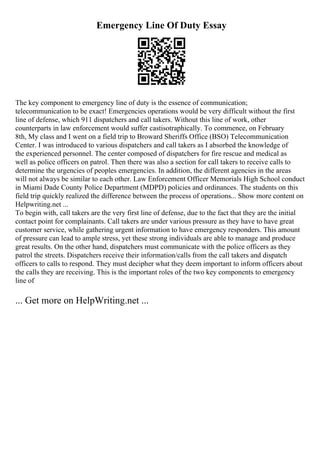 Emergency Line Of Duty Essay
The key component to emergency line of duty is the essence of communication;
telecommunication to be exact! Emergencies operations would be very difficult without the first
line of defense, which 911 dispatchers and call takers. Without this line of work, other
counterparts in law enforcement would suffer castisotraphically. To commence, on February
8th, My class and I went on a field trip to Broward Sheriffs Office (BSO) Telecommunication
Center. I was introduced to various dispatchers and call takers as I absorbed the knowledge of
the experienced personnel. The center composed of dispatchers for fire rescue and medical as
well as police officers on patrol. Then there was also a section for call takers to receive calls to
determine the urgencies of peoples emergencies. In addition, the different agencies in the areas
will not always be similar to each other. Law Enforcement Officer Memorials High School conduct
in Miami Dade County Police Department (MDPD) policies and ordinances. The students on this
field trip quickly realized the difference between the process of operations... Show more content on
Helpwriting.net ...
To begin with, call takers are the very first line of defense, due to the fact that they are the initial
contact point for complainants. Call takers are under various pressure as they have to have great
customer service, while gathering urgent information to have emergency responders. This amount
of pressure can lead to ample stress, yet these strong individuals are able to manage and produce
great results. On the other hand, dispatchers must communicate with the police officers as they
patrol the streets. Dispatchers receive their information/calls from the call takers and dispatch
officers to calls to respond. They must decipher what they deem important to inform officers about
the calls they are receiving. This is the important roles of the two key components to emergency
line of
... Get more on HelpWriting.net ...
 
