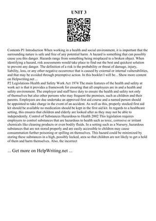 UNIT 3
Contents P1 Introduction When working in a health and social environment, it is important that the
surrounding nature is safe and free of any potential harm. A hazard is something that can possibly
cause you this danger. Hazards range from something being misplaced to a broken object. When
identifying a hazard, risk assessments would take place to find out the best and quickest solution
to prevent any danger. The definition of a risk is the probability or threat of damage, injury,
liability, loss, or any other negative occurrence that is caused by external or internal vulnerabilities,
and that may be avoided through preemptive action. In this booklet I will be... Show more content
on Helpwriting.net ...
P2 Legislations Health and Safety Work Act 1974 The main features of the health and safety at
work act is that it provides a framework for ensuring that all employees are in and a health and
safety environment. The employer and staff have duty to ensure the health and safety not only
of themselves but also other persons who may frequent the premises, such as children and their
parents. Employees are due undertake an approved first aid course and a named person should
be appointed to take charge in the event of an accident. As well as this, properly stocked first aid
kit should be available no medication should be kept in the first aid kit. In regards to a healthcare
setting, this ensures that children and elderly are looked after as they may not be able to
independently. Control of Substances Hazardous to Health 2002 This legislation requires
employers to control substances that are hazardous to health such as toxic, corrosive or irritant
chemicals like cleaning products or even bodily fluids. In a setting such as a Nursery, hazardous
substances that are not stored properly and are easily accessible to children may cause
consummation further poisoning or spilling on themselves. This hazard could be minimized by
storing these substances in a high, possibly locked, area so that children are not likely to get a hold
of them and harm themselves. Also, the incorrect
... Get more on HelpWriting.net ...
 