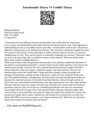 Functionalist Theory Vs Conflict Theory
McKayla Malone
Professor Frank Elwell
SOC 1113 002R
21 April 2017
1.Summarize the key difference between functionalists and conflict theories of deviance.
In our society, the functionalists and conflict theorists are always hard at work. Their approach to
understanding society is very different from each other. A functionalist tends to take a theoretical
approach, seeing society as an interlocking structure. This structure is designed to supply the needs
of everyone in the society. On the other hand, a conflict theorist looks at a society in a last man
standing point of view. They see the society as constantly competing for resources. Therefore, when
it comes to deviance, they take two different stances on the situation. When one thinks about ...
Show more content on Helpwriting.net ...
Many controversies reflect disagreement between those who maintain a traditional definition of
the family as a household anchored by a married, heterosexual couple and those who conceive of
families more broadly. (Gerson) The once common heterosexual married couple with kids is
being replaced by same sex couples, cohabiting couples, and single parents, which are all
common place across the United States. Along with these changes comes the gender role
changes of both parents working outside of the house, which was very untypical 30 40 years
ago. The traditional family is disappearing, Growing family diversity has prompted analysts to
question the empirical accuracy of structural functional theories. (Gerson) Single parents are
also on the rise, with numbers climbing daily, years ago single parents were only single because
of being widowed. Same sex couples were the least common of all, and are still not extremely
prominent, however, they are on the rise. Cohabiting households were also very uncommon,
many people believed it wrong to live with someone before marriage, therefore people often
lived at home or alone until they were married. Same sex couple were simply non existent, and
are just now legally able to marry; and they are still facing a lot of controversy over this new
found right. What was once so common, is no longer common at all. With time, the idea that a
family must consist of a married male and female
... Get more on HelpWriting.net ...
 