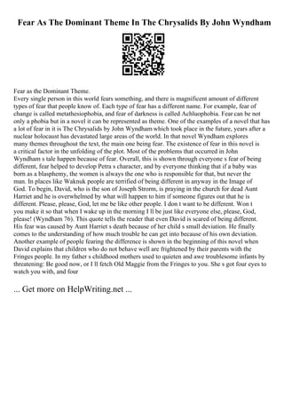 Fear As The Dominant Theme In The Chrysalids By John Wyndham
Fear as the Dominant Theme.
Every single person in this world fears something, and there is magnificent amount of different
types of fear that people know of. Each type of fear has a different name. For example, fear of
change is called metathesiophobia, and fear of darkness is called Achluophobia. Fear can be not
only a phobia but in a novel it can be represented as theme. One of the examples of a novel that has
a lot of fear in it is The Chrysalids by John Wyndham which took place in the future, years after a
nuclear holocaust has devastated large areas of the world. In that novel Wyndham explores
many themes throughout the text, the main one being fear. The existence of fear in this novel is
a critical factor in the unfolding of the plot. Most of the problems that occurred in John
Wyndham s tale happen because of fear. Overall, this is shown through everyone s fear of being
different, fear helped to develop Petra s character, and by everyone thinking that if a baby was
born as a blasphemy, the women is always the one who is responsible for that, but never the
man. In places like Waknuk people are terrified of being different in anyway in the Image of
God. To begin, David, who is the son of Joseph Strorm, is praying in the church for dead Aunt
Harriet and he is overwhelmed by what will happen to him if someone figures out that he is
different. Please, please, God, let me be like other people. I don t want to be different. Won t
you make it so that when I wake up in the morning I ll be just like everyone else, please, God,
please! (Wyndham 76). This quote tells the reader that even David is scared of being different.
His fear was caused by Aunt Harriet s death because of her child s small deviation. He finally
comes to the understanding of how much trouble he can get into because of his own deviation.
Another example of people fearing the difference is shown in the beginning of this novel when
David explains that children who do not behave well are frightened by their parents with the
Fringes people. In my father s childhood mothers used to quieten and awe troublesome infants by
threatening: Be good now, or I ll fetch Old Maggie from the Fringes to you. She s got four eyes to
watch you with, and four
... Get more on HelpWriting.net ...
 