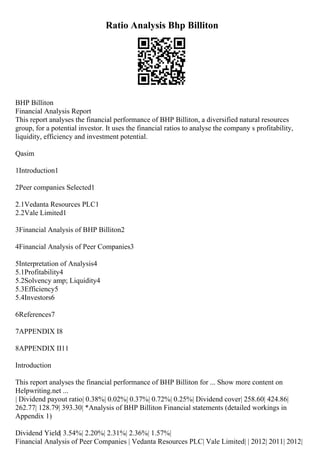Ratio Analysis Bhp Billiton
BHP Billiton
Financial Analysis Report
This report analyses the financial performance of BHP Billiton, a diversified natural resources
group, for a potential investor. It uses the financial ratios to analyse the company s profitability,
liquidity, efficiency and investment potential.
Qasim
1Introduction1
2Peer companies Selected1
2.1Vedanta Resources PLC1
2.2Vale Limited1
3Financial Analysis of BHP Billiton2
4Financial Analysis of Peer Companies3
5Interpretation of Analysis4
5.1Profitability4
5.2Solvency amp; Liquidity4
5.3Efficiency5
5.4Investors6
6References7
7APPENDIX I8
8APPENDIX II11
Introduction
This report analyses the financial performance of BHP Billiton for ... Show more content on
Helpwriting.net ...
| Dividend payout ratio| 0.38%| 0.02%| 0.37%| 0.72%| 0.25%| Dividend cover| 258.60| 424.86|
262.77| 128.79| 393.30| *Analysis of BHP Billiton Financial statements (detailed workings in
Appendix 1)
Dividend Yield| 3.54%| 2.20%| 2.31%| 2.36%| 1.57%|
Financial Analysis of Peer Companies | Vedanta Resources PLC| Vale Limited| | 2012| 2011| 2012|
 