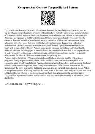 Compare And Contrast Tocqueville And Putnam
Tocqueville and Putnam The works of Alexis de Tocqueville have been tested by time, and as
we have begun the 21st century, a variety of his ideas have fallen by the wayside as the evolution
of American life has left them irrelevant; however, many observations laid out in Democracy in
America , have proven to hold true to this day. Of these theories authored by Tocqueville, the
common theme of individualism allows for the examination of ideas that have retained their
relevance, as well as ideas that now hold only historical purposes. Tocqueville s idea that
individualism can be combatted by the doctrine of self interest rightly understood is relevant
today and is supported by Robert Putnam s discussion on social capital and individual health;
while his idea that the newspaper is an effective tool to combat individualism is no longer relevant
in today s society, as discussed in Putnam s piece on technology and mass media. Tocqueville
reintroduces the idea of... Show more content on Helpwriting.net ...
Putnam states, As late as 1975 Americans nationwide chose among a handful of television
programs. Barely a quarter century later, cable, satellite, video, and the Internet provide an
exploding array of individual choice. Second, electronic technology allows us to consume this hand
tailored entertainment in private, even utterly alone (Putnam, 217). Putnam summarizes the
transition of the news as a tool to fight individualism, into an outlet of individualism nicely. While
at one point members of society received the same news at the same time; today s citizens read their
self tailored news, when it is most convenient for them, thus eliminating the unifying factor.
Tocqueville s argument that once held water has now become important only in a historical context
due to this
... Get more on HelpWriting.net ...
 