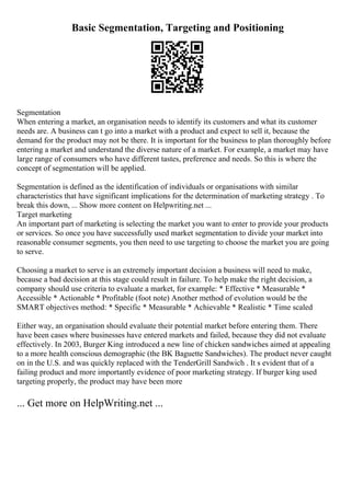 Basic Segmentation, Targeting and Positioning
Segmentation
When entering a market, an organisation needs to identify its customers and what its customer
needs are. A business can t go into a market with a product and expect to sell it, because the
demand for the product may not be there. It is important for the business to plan thoroughly before
entering a market and understand the diverse nature of a market. For example, a market may have
large range of consumers who have different tastes, preference and needs. So this is where the
concept of segmentation will be applied.
Segmentation is defined as the identification of individuals or organisations with similar
characteristics that have significant implications for the determination of marketing strategy . To
break this down, ... Show more content on Helpwriting.net ...
Target marketing
An important part of marketing is selecting the market you want to enter to provide your products
or services. So once you have successfully used market segmentation to divide your market into
reasonable consumer segments, you then need to use targeting to choose the market you are going
to serve.
Choosing a market to serve is an extremely important decision a business will need to make,
because a bad decision at this stage could result in failure. To help make the right decision, a
company should use criteria to evaluate a market, for example: * Effective * Measurable *
Accessible * Actionable * Profitable (foot note) Another method of evolution would be the
SMART objectives method: * Specific * Measurable * Achievable * Realistic * Time scaled
Either way, an organisation should evaluate their potential market before entering them. There
have been cases where businesses have entered markets and failed, because they did not evaluate
effectively. In 2003, Burger King introduced a new line of chicken sandwiches aimed at appealing
to a more health conscious demographic (the BK Baguette Sandwiches). The product never caught
on in the U.S. and was quickly replaced with the TenderGrill Sandwich . It s evident that of a
failing product and more importantly evidence of poor marketing strategy. If burger king used
targeting properly, the product may have been more
... Get more on HelpWriting.net ...
 