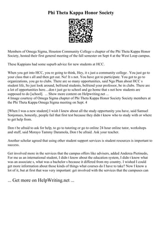 Phi Theta Kappa Honor Society
Members of Omega Sigma, Houston Community College s chapter of the Phi Theta Kappa Honor
Society, hosted their first general meeting of the fall semester on Sept 4 at the West Loop campus.
These Kappians had some supurb advice for new students at HCC.
When you get into HCC, you re going to think, Hey, it s just a community college . You just go to
your class that s all and then get out. No! It s not. You have got to participate. You got to go to
organizations, you go to clubs. There are so many opportunities, said Nga Phan about HCC s
student life, So just look around, befriend students, befriend your professor, be in clubs. There are
a lot of opportunities here....don t just go to school and go home that s not how students are
supposed to do [school]. ... Show more content on Helpwriting.net ...
4 Image courtesy of Omega Sigma chapter of Phi Theta Kappa Honor Society Society members at
the Phi Theta Kappa Omega Sigma meeting on Sept. 4
[When I was a new student] I wish I knew about all the study opportunity you have, said Samuel
Sonjonues, honestly, people fail that first test because they didn t know who to study with or where
to get help from.
Don t be afraid to ask for help, to go to tutoring or go to online 24 hour online tutor, workshops
and stuff, said Morayo Tammy Daramola, Don t be afraid. Ask your teacher.
Another scholar agreed that using other student support services is student resources is important to
success.
Get involved more in the services that the campus offers like advisers, added Anderea Pietinedo,
For me as an international student, I didn t know about the education system, I didn t know what
was an associate s, what was a bachelor s because it differed from my country. I wished I could
get more information about those kinds of things what courses do I have to take? Now I know a
lot of it, but at first that was very important: get involved with the services that the campuses can
... Get more on HelpWriting.net ...
 