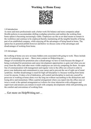 Working At Home Essay
1.0 Introduction
As more and more professionals seek a better work life balance and more companies adopt
flexible policies to accommodate shifting workplace priorities and realities the working from
home option is becoming increasingly viable. Employees see this as an ideal means to remain in
the workforce and continue to be employed thereby maintaining all the tangible benefits of being
part of an established company, while enjoying all the advantages of being based at home. The
option has its potential pitfalls however and below we discuss some of the advantages and
disadvantages of working from home.
2.0 Advantages
By working at home you save on many hidden costs associated with going to work. These include
costs of commuting, car wear ... Show more content on Helpwriting.net ...
Danger of overlooked for promotion also a disadvantage we have to look because the danger of
being overlooked for promotions and career development opportunities is quite real when you are
away from the office and other more visible employees are actively competing for them. An open
line of communication with management and regular visits to the office are critical in order to
prove your dedication and commitment to your career and to prevent the out of sight out of mind
syndrome. Another disadvantage is need for high self discipline it s because working from home
is not for anyone. It takes a lot of dedication, self control and discipline to motivate yourself to
persevere in working at home alone over the long run without succumbing to the distractions and
losing drive and momentum. Often a partial arrangement where you report into the office once or
twice a week is the optimal arrangement as it allows for close interaction with colleagues and
supervisors and ensures you remain in touch with company developments while still permitting you
the comfort and convenience of working from
... Get more on HelpWriting.net ...
 