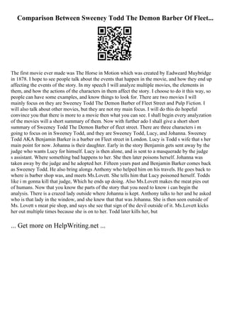 Comparison Between Sweeney Todd The Demon Barber Of Fleet...
The first movie ever made was The Horse in Motion which was created by Eadweard Muybridge
in 1878. I hope to see people talk about the events that happen in the movie, and how they end up
affecting the events of the story. In my speech I will analyze multiple movies, the elements in
them, and how the actions of the characters in them affect the story. I choose to do it this way, so
people can have some examples, and know things to look for. There are two movies I will
mainly focus on they are Sweeney Todd The Demon Barber of Fleet Street and Pulp Fiction. I
will also talk about other movies, but they are not my main focus. I will do this do hopeful
convince you that there is more to a movie then what you can see. I shall begin every analyzation
of the movies will a short summary of them. Now with further ado I shall give a short short
summary of Sweeney Todd The Demon Barber of fleet street. There are three characters i m
going to focus on in Sweeney Todd, and they are Sweeney Todd, Lucy, and Johanna. Sweeney
Todd AKA Benjamin Barker is a barber on Fleet street in London. Lucy is Todd s wife that s her
main point for now. Johanna is their daughter. Early in the story Benjamin gets sent away by the
judge who wants Lucy for himself. Lucy is then alone, and is sent to a masquerade by the judge
s assistant. Where something bad happens to her. She then later poisons herself. Johanna was
taken away by the judge and he adopted her. Fifteen years past and Benjamin Barker comes back
as Sweeney Todd. He also bring alongs Anthony who helped him on his travels. He goes back to
where is barber shop was, and meets Ms.Lovett. She tells him that Lucy poisoned herself. Todds
like i m gonna kill that judge, Which he ends up doing. Also Ms.Lovett makes the meat pies out
of humans. Now that you know the parts of the story that you need to know i can begin the
analysis. There is a crazed lady outside where Johanna is kept. Anthony talks to her and he asked
who is that lady in the window, and she knew that that was Johanna. She is then seen outside of
Ms. Lovett s meat pie shop, and says she see that sign of the devil outside of it. Ms.Lovett kicks
her out multiple times because she is on to her. Todd later kills her, but
... Get more on HelpWriting.net ...
 