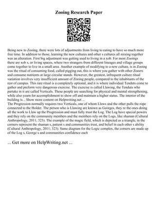 Zooing Research Paper
Being new to Zooing, there were lots of adjustments from living to eating to have so much more
free time. In addition to those, learning the new cultures and other s cultures all mixing together
was an alteration. First big adjustment was getting used to living in a xob. For most Zooings
there are xob s, or living spaces, where two strangers from different lineages and village groups
come together to live in a small area. Another example of modifying to a new culture, is in Zooing
was the ritual of consuming food, called pigging out, this is where you gather with other Zooers
and consume nutrients at large circular stands. However, the greatest, infrequent culture ritual
variation involves very insufficient amount of Zooing people, compared to the inhabitants of the
rest of campus. This rare ritual is a completely optional, and it is where individual Tenduts come to
gather and preform very dangerous exercise. The exercise is called Llawing, the Tenduts who
partake in it are called Verticals. These people are searching for physical and mental strengthening,
while also yearn for accomplishment to show off and maintain a higher status. The interior of the
building is... Show more content on Helpwriting.net ...
The Progression normally requires two Verticals, one of whom Llaws and the other pulls the rope
connected to the Holder. The person who is Llawing are known as Georges, they re the ones doing
all the work to Llaw up the Progression and must fully trust the Log. The Log have special powers
and they rely on the community members and the members rely on the Logs, like shaman (Cultural
Anthropology, 2011; 323). The example of the magic field, which is depicted as a triangle, in the
corners represent the shaman s, patient s and communities trust, and belief in each other s ability
(Cultural Anthropology, 2011; 323). Same diagram for the Logic complex, the corners are made up
of the Log s, George s and communities confidence each
... Get more on HelpWriting.net ...
 