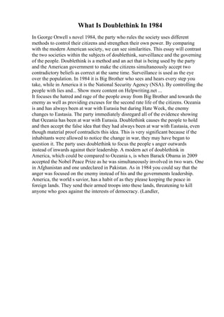What Is Doublethink In 1984
In George Orwell s novel 1984, the party who rules the society uses different
methods to control their citizens and strengthen their own power. By comparing
with the modern American society, we can see similarities. This essay will contrast
the two societies within the subjects of doublethink, surveillance and the governing
of the people. Doublethink is a method and an act that is being used by the party
and the American government to make the citizens simultaneously accept two
contradictory beliefs as correct at the same time. Surveillance is used as the eye
over the population. In 1984 it is Big Brother who sees and hears every step you
take, while in America it is the National Security Agency (NSA). By controlling the
people with lies and... Show more content on Helpwriting.net ...
It focuses the hatred and rage of the people away from Big Brother and towards the
enemy as well as providing excuses for the second rate life of the citizens. Oceania
is and has always been at war with Eurasia but during Hate Week, the enemy
changes to Eastasia. The party immediately disregard all of the evidence showing
that Oceania has been at war with Eurasia. Doublethink causes the people to hold
and then accept the false idea that they had always been at war with Eastasia, even
though material proof contradicts this idea. This is very significant because if the
inhabitants were allowed to notice the change in war, they may have began to
question it. The party uses doublethink to focus the people s anger outwards
instead of inwards against their leadership. A modern act of doublethink in
America, which could be compared to Oceania s, is when Barack Obama in 2009
accepted the Nobel Peace Prize as he was simultaneously involved in two wars. One
in Afghanistan and one undeclared in Pakistan. As in 1984 you could say that the
anger was focused on the enemy instead of his and the governments leadership.
America, the world s savior, has a habit of as they please keeping the peace in
foreign lands. They send their armed troops into these lands, threatening to kill
anyone who goes against the interests of democracy. (Landler,
 