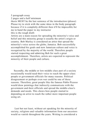 5 paragraph essay
2 pages and a half minimum
thesis MUST be the last sentence of the introduction (please)
Please try to stick with the same ideas in the body paragraph
because if it is completly different then it'll be impossible for
me to hand the paper to my instructor
this is the rough draft:
Artists are a main reason for spreading the minority's voice and
belief and this minority group is usually the artist's origin or
country. Bob Marley is considered an artist that spread the
minority's voice across the globe, Jamaica. Bob successfully
accomplished his goals and now Jamaican culture and voice is
recognized by the majority of the world. Therefore people
started respecting and admiring Bob for such a great
accomplishment. Therefore, artists are expected to represent the
minority of their people and culture.
Secondly, the middle or low-middle class part of a society
occasionally would need their voice to reach the upper-class
people or government officials for many reasons. Political
disagreement or perhaps even war could be one of those
reasons. Therefore, great people like the famous Pablo Picasso
would draw paintings that indirectly communicate with the
government and their officials and spread the middle-class's
demands and needs. This shows how people started to
depending on artist to reach the rather more important people
using art.
Last but not least, without art speaking for the minority of
society, religions and valuable information from our ancestors
would so vanish throughout the years. Writing is considered a
 