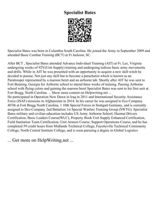 Specialist Bates
Specialist Bates was born in Columbia South Carolina. He joined the Army in September 2009 and
attended Basic Combat Training (BCT) at Ft Jackson, SC.
After BCT , Specialist Bates attended Advance Individual Training (AIT) at Ft. Lee, Virginia
undergoing weeks of 92Y(Unit Supply) training and undergoing tedious basic army movements
and drills. While in AIT he was presented with an opportunity to acquire a new skill witch he
decided to pursue. Not just any skill but to become a parachutist which is known as an
Paratrooper represented by a maroon beret and an airborne tab. Shortly after AIT he was sent to
Fort Benning, Georgia for Airborne school to attend three weeks of training. Passing Airborne
school with flying colors and gaining the maroon beret Specialist Bates was sent to his first unit at
Fort Bragg, North Carolina. ... Show more content on Helpwriting.net ...
He participated in Operation New Dawn in Iraq in 2011 and International Security Assistance
Force (ISAF) missions in Afghanistan in 2014. In his career he was assigned to Eco Company
407th at Fort Bragg North Carolina, 1 10th Special Forces in Stuttgart Germany, and is currently
assigned to Dco Company 2nd Battalion 1st Special Warfare Training Group (SWTG). Specialist
Bates military and civilian education includes US Army Airborne School, Hazmat Drivers
Certification, Basic Leaders Course(WLC), Property Book Unit Supply Enhanced Certification,
Field Sanitation Team Certification, Unit Armors Course, Support Operations Course, and he has
completed 59 credit hours from Midlands Technical College, Fayetteville Technical Community
College, North Central Institute College, and is soon pursuing a degree in Global Logistics
... Get more on HelpWriting.net ...
 