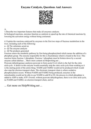 Enzyme Catalysts, Questions And Answers
A.
1.Describe two important features that make all enzymes catalysts.
In biological reactions, enzymes function as catalysts to speed up the rate of chemical reactions by
lowering the activation energy without being consumed.
4. Explain the reactions catalyzed by enzymes in the first two steps of fructose metabolism in the
liver, including each of the following:
в—Џ The substrates acted on
в—Џ The enzyme catalysts
в—Џ The products generated
Fructose enters the metabolic pathway by first being phosphorylated which means the addition of a
phosphate group. The enzyme responsible for this is fructokinase which is found in the liver. This
reaction forms fructose 1 phosphate. Fructose 1 phosphate must be broken down by a second
enzyme called aldolase ... Show more content on Helpwriting.net ...
Pyruvate dehydrogenase catalyzes pyruvate to form acetyl CoA which is the fuel for the citric
acid cycle. A defect in this enzyme would essentially stop the citric acid cycle from working as it
is the starting point of the entire thing. NADH and FADH2 would not be produced which would
also stop the electron transport chain. The electronic transport chain is where oxidative
phosphorylation occurs. Without NADH and FADH2 being produced, enzymes in the
mitochondria would not be able to use NADH to add H to O2, the process in which phosphate is
added to ADP to make ATP. Overall, without pyruvate dehydrogenase, there is no citric acid cycle,
no NADH and FADH2, no electron transport chain, and no
... Get more on HelpWriting.net ...
 