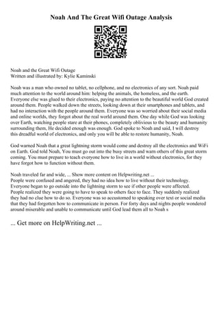 Noah And The Great Wifi Outage Analysis
Noah and the Great Wifi Outage
Written and illustrated by: Kylie Kaminski
Noah was a man who owned no tablet, no cellphone, and no electronics of any sort. Noah paid
much attention to the world around him: helping the animals, the homeless, and the earth.
Everyone else was glued to their electronics, paying no attention to the beautiful world God created
around them. People walked down the streets, looking down at their smartphones and tablets, and
had no interaction with the people around them. Everyone was so worried about their social media
and online worlds, they forgot about the real world around them. One day while God was looking
over Earth, watching people stare at their phones, completely oblivious to the beauty and humanity
surrounding them, He decided enough was enough. God spoke to Noah and said, I will destroy
this dreadful world of electronics, and only you will be able to restore humanity, Noah.
God warned Noah that a great lightning storm would come and destroy all the electronics and WiFi
on Earth. God told Noah, You must go out into the busy streets and warn others of this great storm
coming. You must prepare to teach everyone how to live in a world without electronics, for they
have forgot how to function without them.
Noah traveled far and wide, ... Show more content on Helpwriting.net ...
People were confused and angered, they had no idea how to live without their technology.
Everyone began to go outside into the lightning storm to see if other people were affected.
People realized they were going to have to speak to others face to face. They suddenly realized
they had no clue how to do so. Everyone was so accustomed to speaking over text or social media
that they had forgotten how to communicate in person. For forty days and nights people wondered
around miserable and unable to communicate until God lead them all to Noah s
... Get more on HelpWriting.net ...
 
