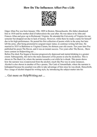 How Do The Influences Affect Poe s Life
Edgar Allan Poe was born January 19th, 1809 in Boston, Massachusetts. His father abandoned
him in 1810 and his mother died of tuberculosis the year after. He was taken in by John and
Frances Allan and grew up in Richmond, Virginia. He attended the University of Virginia for one
semester but dropped out due to lack of money. However, while there he made a name for himself
due to his high performance. He posted his first collection of poems while in the army but later
left the army, after being promoted to sergeant major status, to continue writing full time. He
married in 1835 in Baltimore to Virginia Clemm, his thirteen year old cousin. Ten years later Poe
published his poem The Raven, and it was an instant success. Two years after The Raven... Show
more content on Helpwriting.net ...
Before Poe died, Poe began to become progressively depressed and started drinking to a greater
extent. Subsequently, this led to the main characters of his poems to also be alcoholics. This is
shown in The Back Cat, where the narrator assaults a cat while he is drunk. This poem shows
how the narrator was overpowered from the alcohol, much like Poe was in some instances.
Alcohol is also shown in another of Poe s poems, The Cask of Amontillado, where the narrator is
kidnapped because his assailant was able to take advantage of him since he was drunk. Henceforth,
Poe s usage of alcohol shaped his writing style, by introducing the subject matter into his
... Get more on HelpWriting.net ...
 
