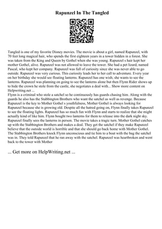 Rapunzel In The Tangled
Tangled is one of my favorite Disney movies. The movie is about a girl, named Rapunzel, with
70 feet long magical hair, who spends the first eighteen years in a tower hidden in a forest. She
was taken from the King and Queen by Gothel when she was young. Rapunzel s hair kept her
mother Gothel, alive. Rapunzel was not allowed to leave the tower. She had a pet lizard, named
Pascal, who kept her company. Rapunzel was full of curiosity since she was never able to go
outside. Rapunzel was very curious. This curiosity leads her to her call to adventure. Every year
on her birthday she would see floating lanterns. Rapunzel has one wish; she wants to see the
lanterns. Rapunzel was planning on going to see the lanterns alone but then Flynn Rider shows up
to hide the crown he stole from the castle, she negotiates a deal with... Show more content on
Helpwriting.net ...
Flynn is a criminal who stole a satchel so he continuously has guards chasing him. Along with the
guards he also has the Stabbington Brothers who want the satchel as well as revenge. Because
Rapunzel is the key to Mother Gothel s youthfulness, Mother Gothel is always looking for
Rapunzel because she is growing old. Despite all the hatred going on, Flynn finally takes Rapunzel
to see the floating lights. Rapunzel has so much fun with Flynn and starts to realize that she might
actually kind of like him. Flynn bought two lanterns for them to release into the dark night sky.
Rapunzel finally sees the lanterns in person. The movie takes a tragic turn. Mother Gothel catches
up with the Stabbington Brothers and makes a deal. They get the satchel if they make Rapunzel
believe that the outside world is horrible and that she should go back home with Mother Gothel.
The Stabbington Brothers knock Flynn unconscious and tie him to a boat with the bag the satchel
was in. They told Rapunzel that he ran away with the satchel. Rapunzel was heartbroken and went
back to the tower with Mother
... Get more on HelpWriting.net ...
 
