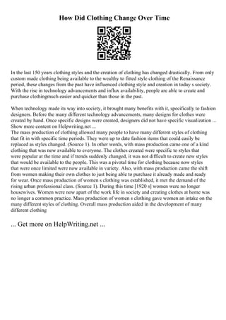 How Did Clothing Change Over Time
In the last 150 years clothing styles and the creation of clothing has changed drastically. From only
custom made clothing being available to the wealthy to fitted style clothing of the Renaissance
period, these changes from the past have influenced clothing style and creation in today s society.
With the rise in technology advancements and influx availability, people are able to create and
purchase clothingmuch easier and quicker than those in the past.
When technology made its way into society, it brought many benefits with it, specifically to fashion
designers. Before the many different technology advancements, many designs for clothes were
created by hand. Once specific designs were created, designers did not have specific visualization ...
Show more content on Helpwriting.net ...
The mass production of clothing allowed many people to have many different styles of clothing
that fit in with specific time periods. They were up to date fashion items that could easily be
replaced as styles changed. (Source 1). In other words, with mass production came one of a kind
clothing that was now available to everyone. The clothes created were specific to styles that
were popular at the time and if trends suddenly changed, it was not difficult to create new styles
that would be available to the people. This was a pivotal time for clothing because now styles
that were once limited were now available in variety. Also, with mass production came the shift
from women making their own clothes to just being able to purchase it already made and ready
for wear. Once mass production of women s clothing was established, it met the demand of the
rising urban professional class. (Source 1). During this time [1920 s] women were no longer
housewives. Women were now apart of the work life in society and creating clothes at home was
no longer a common practice. Mass production of women s clothing gave women an intake on the
many different styles of clothing. Overall mass production aided in the development of many
different clothing
... Get more on HelpWriting.net ...
 