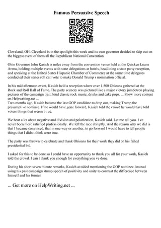 Famous Persuasive Speech
Cleveland, OH. Cleveland is in the spotlight this week and its own governor decided to skip out on
the biggest event of them all the Republican National Convention
Ohio Governor John Kasich is miles away from the convention venue held at the Quicken Loans
Arena, holding multiple events with state delegations at hotels, headlining a state party reception,
and speaking at the United States Hispanic Chamber of Commerce at the same time delegates
conducted their states roll call vote to make Donald Trump s nomination official.
In his mid afternoon event, Kasich held a reception where over 1,500 Ohioans gathered at the
Rock and Roll Hall of Fame. The party scenery was pictured like a major victory jumbotron playing
pictures of the campaign trail, loud classic rock music, drinks and cake pops. ... Show more content
on Helpwriting.net ...
Two months ago, Kasich became the last GOP candidate to drop out, making Trump the
presumptive nominee. If he would have gone forward, Kasich told the crowd he would have told
voters things that weren t true.
We hear a lot about negative and division and polarization, Kasich said. Let me tell you. I ve
never been more satisfied professionally. We left the race abruptly. And the reason why we did is
that I became convinced, that in one way or another, to go forward I would have to tell people
things that I didn t think were true.
The party was thrown to celebrate and thank Ohioans for their work they did on his failed
presidential bid.
I asked for this to be done so I could have an opportunity to thank you all for your work, Kasich
told the crowd. I can t thank you enough for everything you ve done.
During his short seven minute remarks, Kasich avoided mentioning the GOP nominee, instead
using his past campaign stump speech of positivity and unity to contrast the difference between
himself and his former
... Get more on HelpWriting.net ...
 