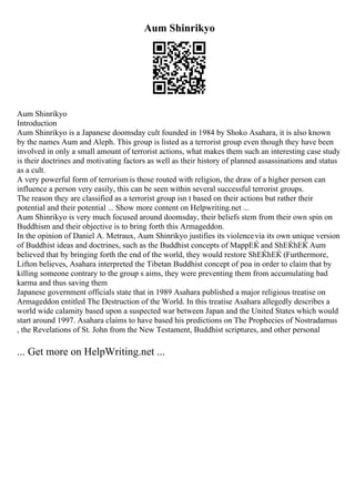Aum Shinrikyo
Aum Shinrikyo
Introduction
Aum Shinrikyo is a Japanese doomsday cult founded in 1984 by Shoko Asahara, it is also known
by the names Aum and Aleph. This group is listed as a terrorist group even though they have been
involved in only a small amount of terrorist actions, what makes them such an interesting case study
is their doctrines and motivating factors as well as their history of planned assassinations and status
as a cult.
A very powerful form of terrorism is those routed with religion, the draw of a higher person can
influence a person very easily, this can be seen within several successful terrorist groups.
The reason they are classified as a terrorist group isn t based on their actions but rather their
potential and their potential ... Show more content on Helpwriting.net ...
Aum Shinrikyo is very much focused around doomsday, their beliefs stem from their own spin on
Buddhism and their objective is to bring forth this Armageddon.
In the opinion of Daniel A. Metraux, Aum Shinrikyo justifies its violencevia its own unique version
of Buddhist ideas and doctrines, such as the Buddhist concepts of MappЕЌ and ShЕЌhЕЌ Aum
believed that by bringing forth the end of the world, they would restore ShЕЌhЕЌ (Furthermore,
Lifton believes, Asahara interpreted the Tibetan Buddhist concept of poa in order to claim that by
killing someone contrary to the group s aims, they were preventing them from accumulating bad
karma and thus saving them
Japanese government officials state that in 1989 Asahara published a major religious treatise on
Armageddon entitled The Destruction of the World. In this treatise Asahara allegedly describes a
world wide calamity based upon a suspected war between Japan and the United States which would
start around 1997. Asahara claims to have based his predictions on The Prophecies of Nostradamus
, the Revelations of St. John from the New Testament, Buddhist scriptures, and other personal
... Get more on HelpWriting.net ...
 