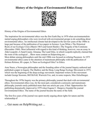 History of the Origins of Environmental Ethics Essay
History of the Origins of Environmental Ethics
The inspiration for environmental ethics was the first Earth Day in 1970 when environmentalists
started urging philosophers who were involved with environmental groups to do something about
environmental ethics. An intellectual climate had developed in the last few years of the 1960s in
large part because of the publication of two papers in Science: Lynn White s The Historical
Roots of our Ecologic Crisis (March 1967) and Garett Hardin s The Tragedy of the Commons
(December 1968). Most influential with regard to this kind of thinking, however, was an essay in
Aldo Leopold s A Sand County Almanac, The Land Ethic, in which Leopold explicitly claimed that
the roots of the ecological ... Show more content on Helpwriting.net ...
Most debate among philosophers until the mid 1980s was focused on refuting Passmore. In 1975
environmental ethics came to the attention of mainstream philosophy with the publication of
Holmes Rolston, III s paper, Is There an Ecological Ethic? in Ethics.
Arne Naess, a Norwegian philosopher and the founding editor of the journal Inquiry authored and
published a paper in Inquiry The Shallow and the Deep, Long Range Ecology Movement in 1973,
which was the beginning of the deep ecology movement. Important writers in this movement
include George Sessions, Bill DeVall, Warwick Fox, and, in some respects, Max Oelschlaeger.
Throughout the 1970s Inquiry was the primary philosophy journal that dealt with enviornmental
ethics. Environmental ethics was, for the most part, considered a curiousity and mainstream
philosophy journals rarely published more than one article per year, if that. Opportunities for
publishing dramatically improved in 1979 when Eugene C. Hargrove founded the journal
Environmental Ethics. The name of the journal became the name of the field.
The first five years of the journal was spent mostly arguing about rights for nature and the
relationship of
... Get more on HelpWriting.net ...
 
