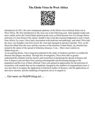 The Ebola Virus In West Africa
Introduction In 2013, the most widespread epidemic of the Ebola virus in history broke out in
West Africa. My first introduction to the virus was in the following year, when popular media and
news outlets across the United States picked up the story as Ebola became less of a foreign illness
and more of a true threat to the nation s health in the event that someone happened to carry it back
from Africa. For years, I have had a fascination with medicine and pathology, and when I first read
the news, my thoughts went first to how the virus had managed to spread so quickly. Now, as the
threat has faded from the news and the concerns of the domestic United States, my attention has
turned to the nature of the spread of infectious diseases. I was... Show more content on
Helpwriting.net ...
As an aspiring doctor, I have long been attracted to the study of medicine and how to combat the
diseases that plague our planet. Through this investigation, I have been able to greater
understand the methods used by doctors and researchers in predicting the spread of disease and
how to begin to prevent them from causing unmanageable and decimating damage to the
population and the lives of those affected. I have also gained an appreciation for the precision of
researchers with models that can be completely changed by the smallest of computational errors. I
was also able to recognise the application to historical studies of diseases, real life applications of
derivative calculus, and the modelling of logistical curves in regards to
... Get more on HelpWriting.net ...
 