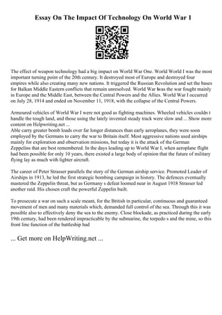 Essay On The Impact Of Technology On World War 1
The effect of weapon technology had a big impact on World War One. World World I was the most
important turning point of the 20th century. It destroyed most of Europe and destroyed four
empires while also creating many new nations. It triggered the Russian Revolution and set the bases
for Balkan Middle Eastern conflicts that remain unresolved. World War Iwas the war fought mainly
in Europe and the Middle East, between the Central Powers and the Allies. World War I occurred
on July 28, 1914 and ended on November 11, 1918, with the collapse of the Central Powers.
Armoured vehicles of World War I were not good as fighting machines. Wheeled vehicles couldn t
handle the tough land, and those using the lately invented steady track were slow and ... Show more
content on Helpwriting.net ...
Able carry greater bomb loads over far longer distances than early aeroplanes, they were soon
employed by the Germans to carry the war to Britain itself. Most aggressive nations used airships
mainly for exploration and observation missions, but today it is the attack of the German
Zeppelins that are best remembered. In the days leading up to World War I, when aeroplane flight
had been possible for only 10 years, there existed a large body of opinion that the future of military
flying lay as much with lighter aircraft.
The career of Peter Strasser parallels the story of the German airship service. Promoted Leader of
Airships in 1913, he led the first strategic bombing campaign in history. The defences eventually
mastered the Zeppelin threat, but as Germany s defeat loomed near in August 1918 Strasser led
another raid. His chosen craft the powerful Zeppelin built.
To prosecute a war on such a scale meant, for the British in particular, continuous and guaranteed
movement of men and many materials which, demanded full control of the sea. Through this it was
possible also to effectively deny the sea to the enemy. Close blockade, as practiced during the early
19th century, had been rendered impracticable by the submarine, the torpedo s and the mine, so this
front line function of the battleship had
... Get more on HelpWriting.net ...
 