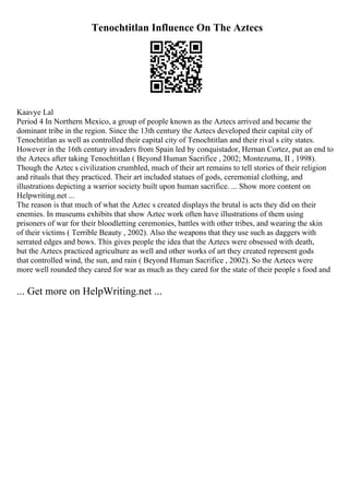 Tenochtitlan Influence On The Aztecs
Kaavye Lal
Period 4 In Northern Mexico, a group of people known as the Aztecs arrived and became the
dominant tribe in the region. Since the 13th century the Aztecs developed their capital city of
Tenochtitlan as well as controlled their capital city of Tenochtitlan and their rival s city states.
However in the 16th century invaders from Spain led by conquistador, Hernan Cortez, put an end to
the Aztecs after taking Tenochtitlan ( Beyond Human Sacrifice , 2002; Montezuma, II , 1998).
Though the Aztec s civilization crumbled, much of their art remains to tell stories of their religion
and rituals that they practiced. Their art included statues of gods, ceremonial clothing, and
illustrations depicting a warrior society built upon human sacrifice. ... Show more content on
Helpwriting.net ...
The reason is that much of what the Aztec s created displays the brutal is acts they did on their
enemies. In museums exhibits that show Aztec work often have illustrations of them using
prisoners of war for their bloodletting ceremonies, battles with other tribes, and wearing the skin
of their victims ( Terrible Beauty , 2002). Also the weapons that they use such as daggers with
serrated edges and bows. This gives people the idea that the Aztecs were obsessed with death,
but the Aztecs practiced agriculture as well and other works of art they created represent gods
that controlled wind, the sun, and rain ( Beyond Human Sacrifice , 2002). So the Aztecs were
more well rounded they cared for war as much as they cared for the state of their people s food and
... Get more on HelpWriting.net ...
 
