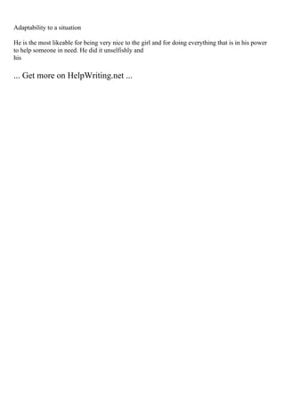 Adaptability to a situation
He is the most likeable for being very nice to the girl and for doing everything that is in his power
to help someone in need. He did it unselfishly and
his
... Get more on HelpWriting.net ...
 