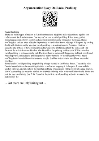 Argumentative Essay On Racial Profiling
Racial Profiling
There are many types of racism in America that cause people to make accusations against law
enforcement for discrimination. One type of racism is racial profiling. It is a strategy that
encourages police officers to stop and question minorities only because of their race. Racial
profiling is a serious issue of social importance in the United States. George Will opens by casting
doubt with his tone on the idea that racial profiling is a serious issue in America. His tone is
sarcastic and critical of how politicians and news people are talking about the issue, and The
focus of the article is to use Heather Mac Donald as the primary evidence for Will s view that
racial profiling is not necessarily bad. I believe there is racism still happening to black people and
Muslim people.I think racial profiling should not be harmful for the innocent people. Racial
profiling is the harmful issue for innocent people. And law enforcement should not use racial
profiling.
Some level of racial profiling has probably always existed in the United States. The article Mac
Donald says that there is something that the vehicles are stopping it belongs to drivers and the
kind of vehicles. and also about the number and type of occupants fit the profile of a drug courier.
But of course they do once the traffics are stopped and they want to research the vehicle. These are
just for race or ethnicity (par.7 8). Found on the Article racial profiling website, speaks to the
audience of the
... Get more on HelpWriting.net ...
 
