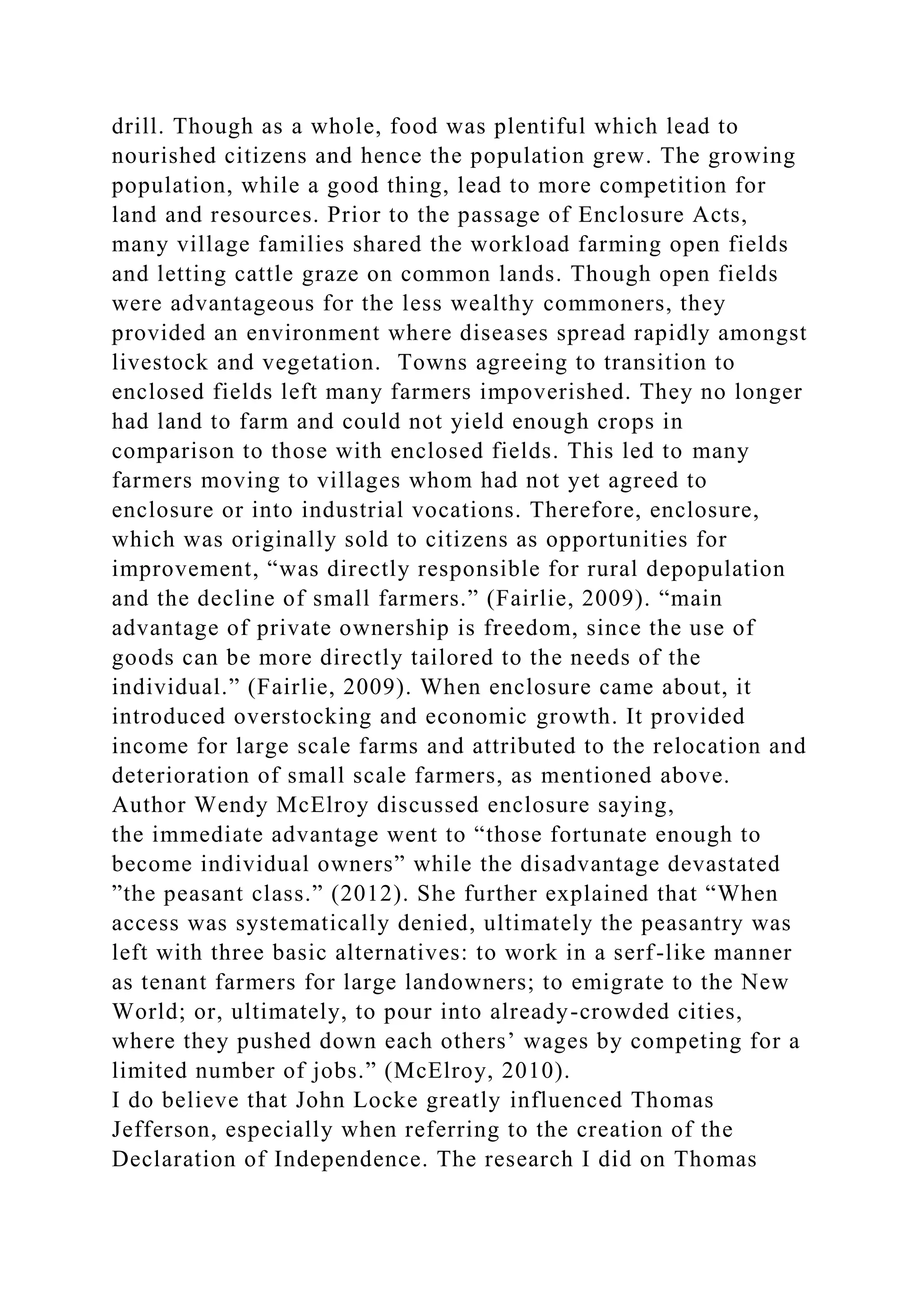 drill. Though as a whole, food was plentiful which lead to
nourished citizens and hence the population grew. The growing
population, while a good thing, lead to more competition for
land and resources. Prior to the passage of Enclosure Acts,
many village families shared the workload farming open fields
and letting cattle graze on common lands. Though open fields
were advantageous for the less wealthy commoners, they
provided an environment where diseases spread rapidly amongst
livestock and vegetation. Towns agreeing to transition to
enclosed fields left many farmers impoverished. They no longer
had land to farm and could not yield enough crops in
comparison to those with enclosed fields. This led to many
farmers moving to villages whom had not yet agreed to
enclosure or into industrial vocations. Therefore, enclosure,
which was originally sold to citizens as opportunities for
improvement, “was directly responsible for rural depopulation
and the decline of small farmers.” (Fairlie, 2009). “main
advantage of private ownership is freedom, since the use of
goods can be more directly tailored to the needs of the
individual.” (Fairlie, 2009). When enclosure came about, it
introduced overstocking and economic growth. It provided
income for large scale farms and attributed to the relocation and
deterioration of small scale farmers, as mentioned above.
Author Wendy McElroy discussed enclosure saying,
the immediate advantage went to “those fortunate enough to
become individual owners” while the disadvantage devastated
”the peasant class.” (2012). She further explained that “When
access was systematically denied, ultimately the peasantry was
left with three basic alternatives: to work in a serf-like manner
as tenant farmers for large landowners; to emigrate to the New
World; or, ultimately, to pour into already-crowded cities,
where they pushed down each others’ wages by competing for a
limited number of jobs.” (McElroy, 2010).
I do believe that John Locke greatly influenced Thomas
Jefferson, especially when referring to the creation of the
Declaration of Independence. The research I did on Thomas
 