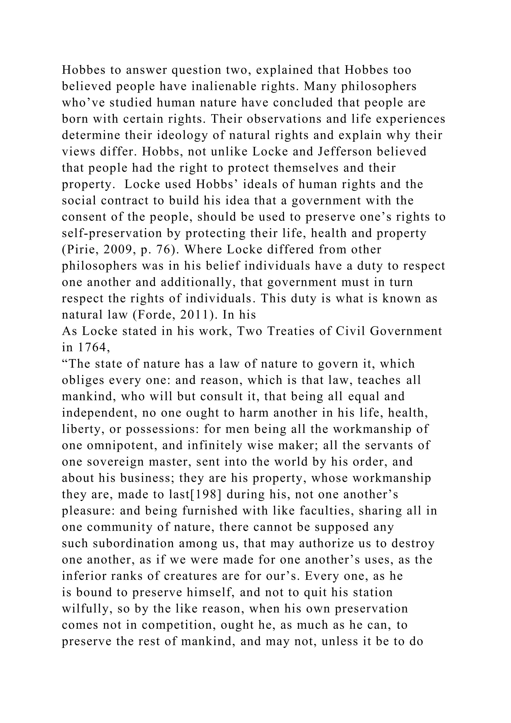 Hobbes to answer question two, explained that Hobbes too
believed people have inalienable rights. Many philosophers
who’ve studied human nature have concluded that people are
born with certain rights. Their observations and life experiences
determine their ideology of natural rights and explain why their
views differ. Hobbs, not unlike Locke and Jefferson believed
that people had the right to protect themselves and their
property. Locke used Hobbs’ ideals of human rights and the
social contract to build his idea that a government with the
consent of the people, should be used to preserve one’s rights to
self-preservation by protecting their life, health and property
(Pirie, 2009, p. 76). Where Locke differed from other
philosophers was in his belief individuals have a duty to respect
one another and additionally, that government must in turn
respect the rights of individuals. This duty is what is known as
natural law (Forde, 2011). In his
As Locke stated in his work, Two Treaties of Civil Government
in 1764,
“The state of nature has a law of nature to govern it, which
obliges every one: and reason, which is that law, teaches all
mankind, who will but consult it, that being all equal and
independent, no one ought to harm another in his life, health,
liberty, or possessions: for men being all the workmanship of
one omnipotent, and infinitely wise maker; all the servants of
one sovereign master, sent into the world by his order, and
about his business; they are his property, whose workmanship
they are, made to last[198] during his, not one another’s
pleasure: and being furnished with like faculties, sharing all in
one community of nature, there cannot be supposed any
such subordination among us, that may authorize us to destroy
one another, as if we were made for one another’s uses, as the
inferior ranks of creatures are for our’s. Every one, as he
is bound to preserve himself, and not to quit his station
wilfully, so by the like reason, when his own preservation
comes not in competition, ought he, as much as he can, to
preserve the rest of mankind, and may not, unless it be to do
 