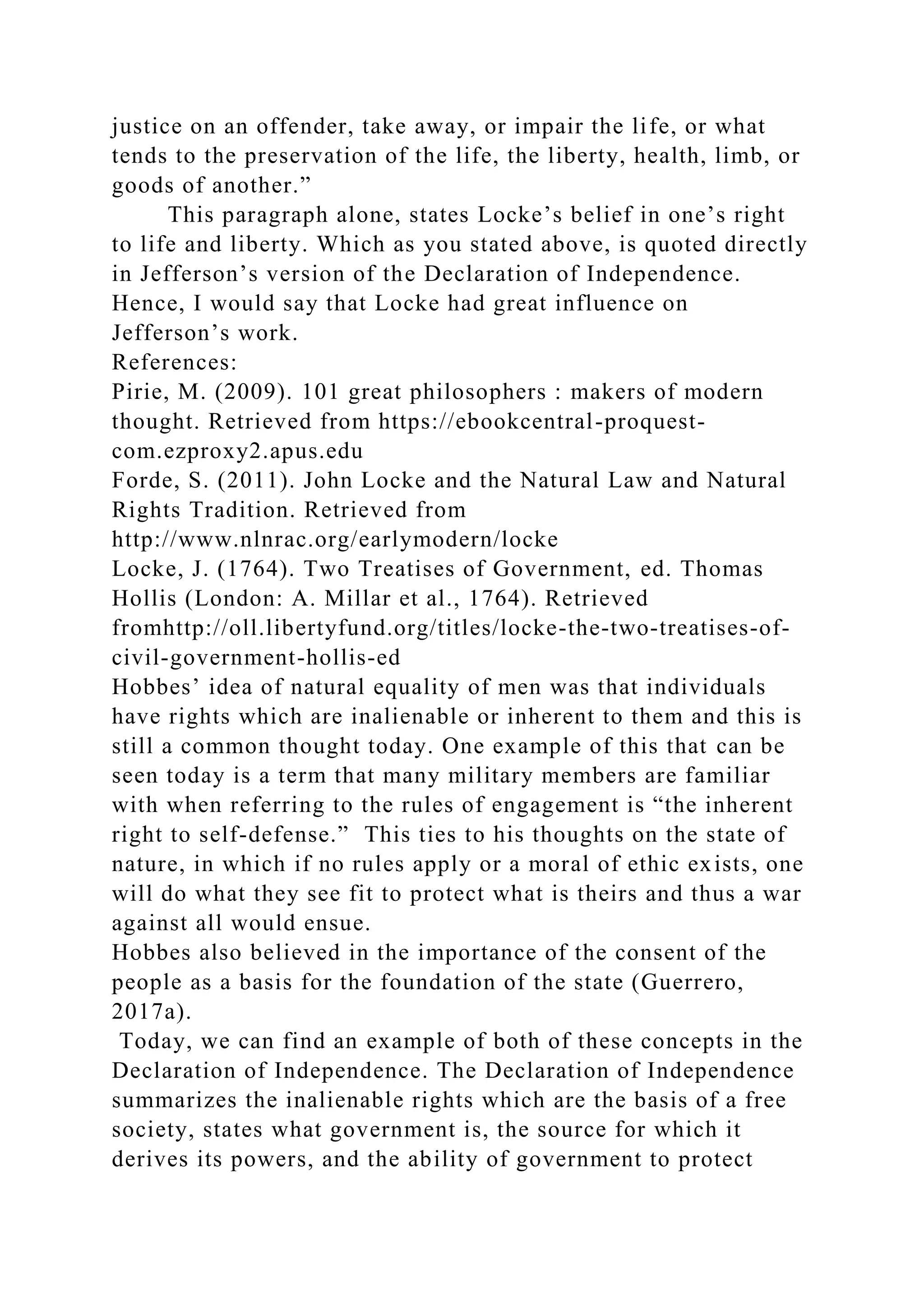 justice on an offender, take away, or impair the life, or what
tends to the preservation of the life, the liberty, health, limb, or
goods of another.”
This paragraph alone, states Locke’s belief in one’s right
to life and liberty. Which as you stated above, is quoted directly
in Jefferson’s version of the Declaration of Independence.
Hence, I would say that Locke had great influence on
Jefferson’s work.
References:
Pirie, M. (2009). 101 great philosophers : makers of modern
thought. Retrieved from https://ebookcentral-proquest-
com.ezproxy2.apus.edu
Forde, S. (2011). John Locke and the Natural Law and Natural
Rights Tradition. Retrieved from
http://www.nlnrac.org/earlymodern/locke
Locke, J. (1764). Two Treatises of Government, ed. Thomas
Hollis (London: A. Millar et al., 1764). Retrieved
fromhttp://oll.libertyfund.org/titles/locke-the-two-treatises-of-
civil-government-hollis-ed
Hobbes’ idea of natural equality of men was that individuals
have rights which are inalienable or inherent to them and this is
still a common thought today. One example of this that can be
seen today is a term that many military members are familiar
with when referring to the rules of engagement is “the inherent
right to self-defense.” This ties to his thoughts on the state of
nature, in which if no rules apply or a moral of ethic exists, one
will do what they see fit to protect what is theirs and thus a war
against all would ensue.
Hobbes also believed in the importance of the consent of the
people as a basis for the foundation of the state (Guerrero,
2017a).
Today, we can find an example of both of these concepts in the
Declaration of Independence. The Declaration of Independence
summarizes the inalienable rights which are the basis of a free
society, states what government is, the source for which it
derives its powers, and the ability of government to protect
 