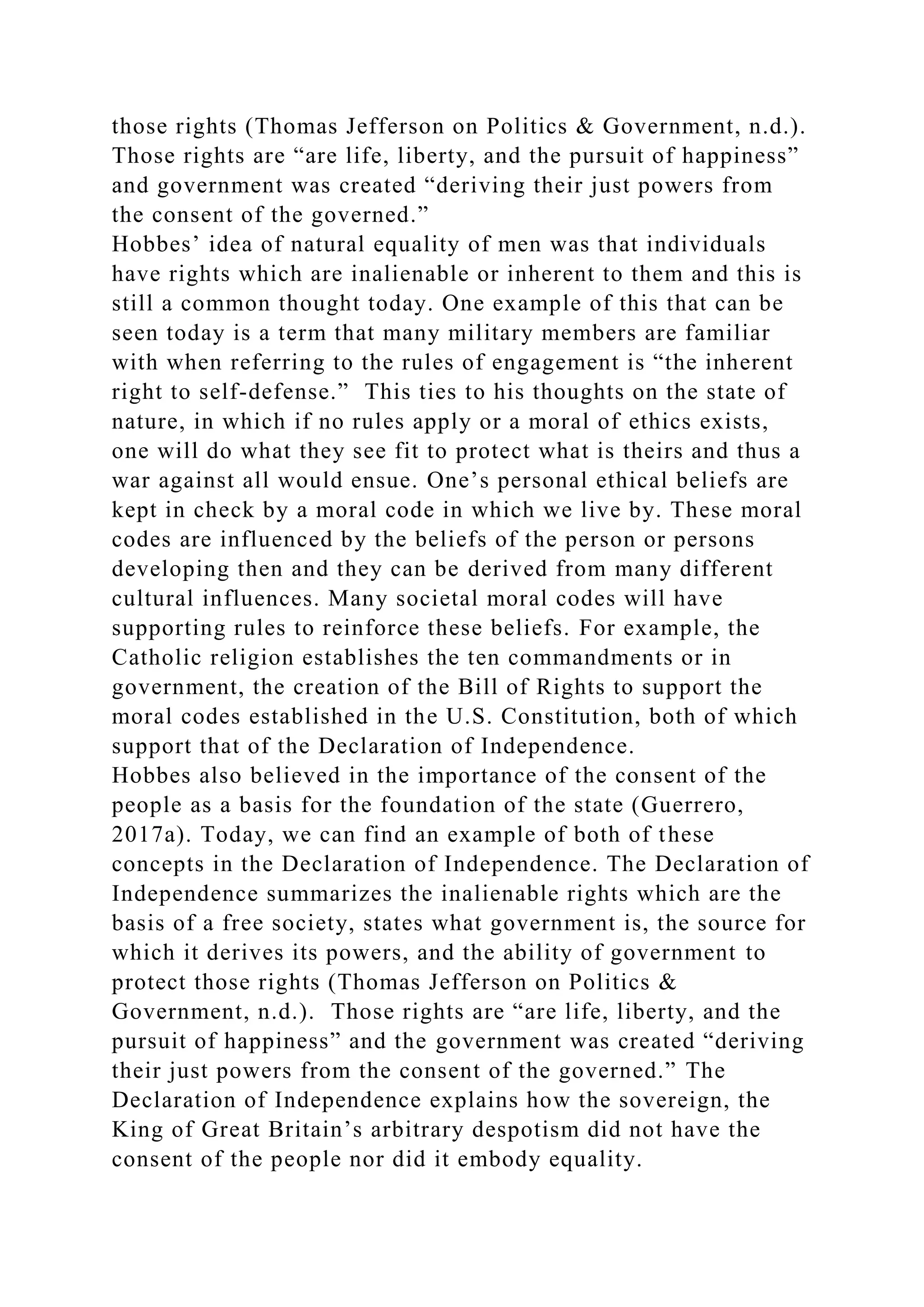 those rights (Thomas Jefferson on Politics & Government, n.d.).
Those rights are “are life, liberty, and the pursuit of happiness”
and government was created “deriving their just powers from
the consent of the governed.”
Hobbes’ idea of natural equality of men was that individuals
have rights which are inalienable or inherent to them and this is
still a common thought today. One example of this that can be
seen today is a term that many military members are familiar
with when referring to the rules of engagement is “the inherent
right to self-defense.” This ties to his thoughts on the state of
nature, in which if no rules apply or a moral of ethics exists,
one will do what they see fit to protect what is theirs and thus a
war against all would ensue. One’s personal ethical beliefs are
kept in check by a moral code in which we live by. These moral
codes are influenced by the beliefs of the person or persons
developing then and they can be derived from many different
cultural influences. Many societal moral codes will have
supporting rules to reinforce these beliefs. For example, the
Catholic religion establishes the ten commandments or in
government, the creation of the Bill of Rights to support the
moral codes established in the U.S. Constitution, both of which
support that of the Declaration of Independence.
Hobbes also believed in the importance of the consent of the
people as a basis for the foundation of the state (Guerrero,
2017a). Today, we can find an example of both of these
concepts in the Declaration of Independence. The Declaration of
Independence summarizes the inalienable rights which are the
basis of a free society, states what government is, the source for
which it derives its powers, and the ability of government to
protect those rights (Thomas Jefferson on Politics &
Government, n.d.). Those rights are “are life, liberty, and the
pursuit of happiness” and the government was created “deriving
their just powers from the consent of the governed.” The
Declaration of Independence explains how the sovereign, the
King of Great Britain’s arbitrary despotism did not have the
consent of the people nor did it embody equality.
 