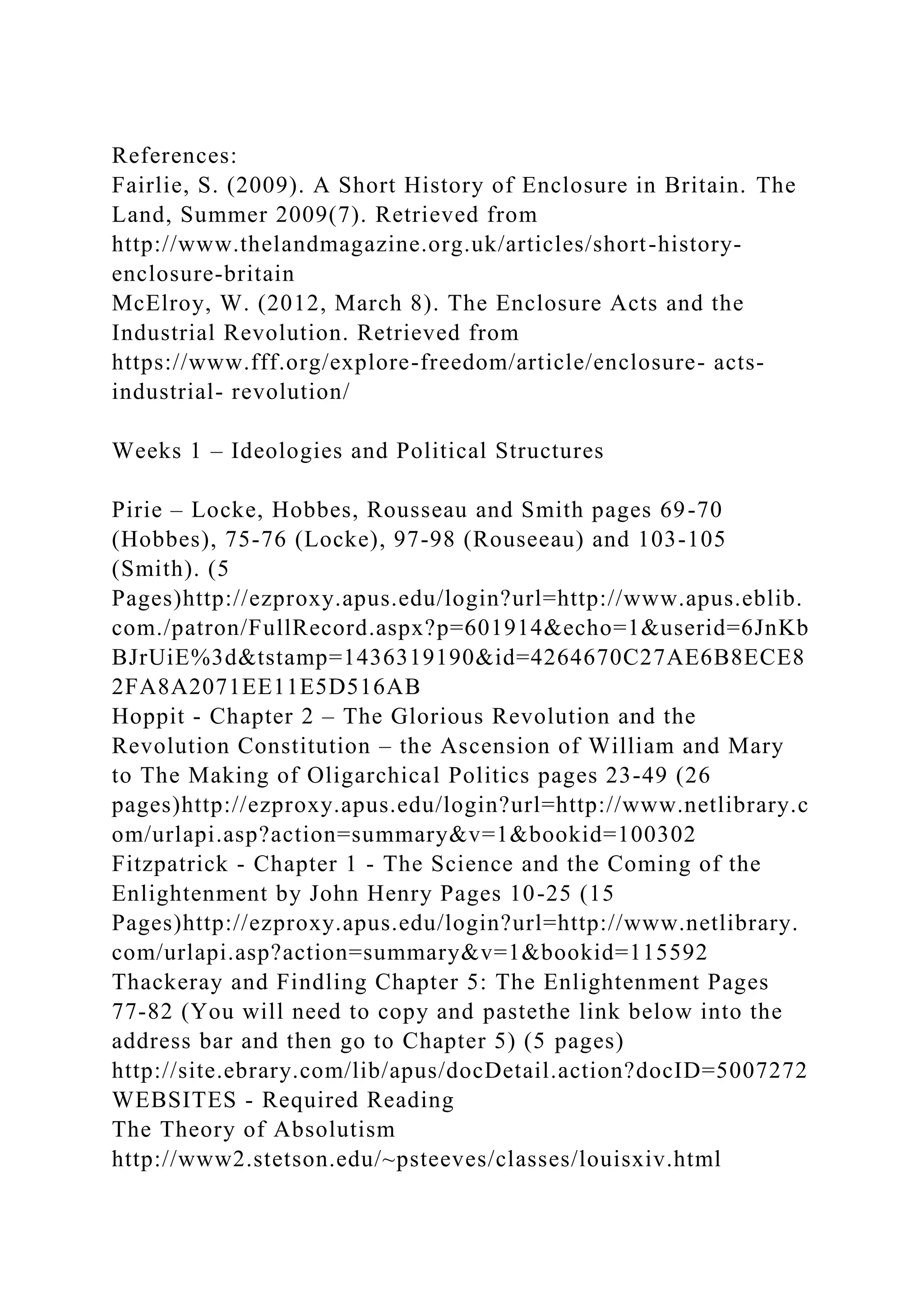 References:
Fairlie, S. (2009). A Short History of Enclosure in Britain. The
Land, Summer 2009(7). Retrieved from
http://www.thelandmagazine.org.uk/articles/short-history-
enclosure-britain
McElroy, W. (2012, March 8). The Enclosure Acts and the
Industrial Revolution. Retrieved from
https://www.fff.org/explore-freedom/article/enclosure- acts-
industrial- revolution/
Weeks 1 – Ideologies and Political Structures
Pirie – Locke, Hobbes, Rousseau and Smith pages 69-70
(Hobbes), 75-76 (Locke), 97-98 (Rouseeau) and 103-105
(Smith). (5
Pages)http://ezproxy.apus.edu/login?url=http://www.apus.eblib.
com./patron/FullRecord.aspx?p=601914&echo=1&userid=6JnKb
BJrUiE%3d&tstamp=1436319190&id=4264670C27AE6B8ECE8
2FA8A2071EE11E5D516AB
Hoppit - Chapter 2 – The Glorious Revolution and the
Revolution Constitution – the Ascension of William and Mary
to The Making of Oligarchical Politics pages 23-49 (26
pages)http://ezproxy.apus.edu/login?url=http://www.netlibrary.c
om/urlapi.asp?action=summary&v=1&bookid=100302
Fitzpatrick - Chapter 1 - The Science and the Coming of the
Enlightenment by John Henry Pages 10-25 (15
Pages)http://ezproxy.apus.edu/login?url=http://www.netlibrary.
com/urlapi.asp?action=summary&v=1&bookid=115592
Thackeray and Findling Chapter 5: The Enlightenment Pages
77-82 (You will need to copy and pastethe link below into the
address bar and then go to Chapter 5) (5 pages)
http://site.ebrary.com/lib/apus/docDetail.action?docID=5007272
WEBSITES - Required Reading
The Theory of Absolutism
http://www2.stetson.edu/~psteeves/classes/louisxiv.html
 