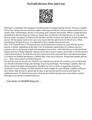 No-Fault Divorce Pros And Cons
Marriage is a beautiful, life changing event that bonds two people together forever. However, together
forever isn t always the case for most couples. Marriages can fail for various reasons and divorces are
usually filed. Unfortunately, divorce is becoming more common and normal. When a couple becomes
unsatisfied in their marriage for whatever reason, they can file for a No fault divorce. In a No fault
divorce, either one spouse or both can file and does not have to prove any fault on account of the other
spouse. All the spouse needs to do is give any reason that the state honors for the divorce. When
considering a No fault divorce, it is important to first consider the pros and cons.
Pros of No Fault Divorce A No fault divorce can be beneficial in many ways such that the divorce
process is shorter, depending on the state s law of minimum required days of residence and less
expensive due to not having to deal with outrageous lawyer fees. A No fault divorce is also beneficial
because privacy is being respected. Spouses do not have to give reasons, point fault, or involve anyone
in their personal lives. No fault divorces have also shown less emotional stress and reduced incidents
of violence on children and spouses. Children play a big role in divorces. Seeing their parents split up
is a ... Show more content on Helpwriting.net ...
No fault divorces are an easy out. I believe you married your spouse for a reason, you love them and
you should work hard to keep your marriage long living and happy. No marriage is perfect, there are
always going to be fights and arguments, but there are ways to work on arguments in positive,
constructive ways. Getting a No fault divorce is a bad example for your children. Children will grow
up to believe that divorce is natural and its okay to get married and divorced several times for
unethical reasons. No fault divorces leave both spouses broken hearted, poor, and without custody.
Marriage is sacred and we should treat it as
... Get more on HelpWriting.net ...
 