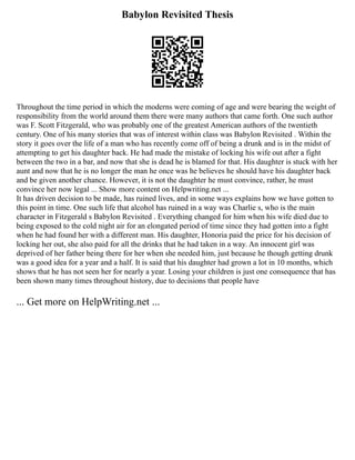 Babylon Revisited Thesis
Throughout the time period in which the moderns were coming of age and were bearing the weight of
responsibility from the world around them there were many authors that came forth. One such author
was F. Scott Fitzgerald, who was probably one of the greatest American authors of the twentieth
century. One of his many stories that was of interest within class was Babylon Revisited . Within the
story it goes over the life of a man who has recently come off of being a drunk and is in the midst of
attempting to get his daughter back. He had made the mistake of locking his wife out after a fight
between the two in a bar, and now that she is dead he is blamed for that. His daughter is stuck with her
aunt and now that he is no longer the man he once was he believes he should have his daughter back
and be given another chance. However, it is not the daughter he must convince, rather, he must
convince her now legal ... Show more content on Helpwriting.net ...
It has driven decision to be made, has ruined lives, and in some ways explains how we have gotten to
this point in time. One such life that alcohol has ruined in a way was Charlie s, who is the main
character in Fitzgerald s Babylon Revisited . Everything changed for him when his wife died due to
being exposed to the cold night air for an elongated period of time since they had gotten into a fight
when he had found her with a different man. His daughter, Honoria paid the price for his decision of
locking her out, she also paid for all the drinks that he had taken in a way. An innocent girl was
deprived of her father being there for her when she needed him, just because he though getting drunk
was a good idea for a year and a half. It is said that his daughter had grown a lot in 10 months, which
shows that he has not seen her for nearly a year. Losing your children is just one consequence that has
been shown many times throughout history, due to decisions that people have
... Get more on HelpWriting.net ...
 