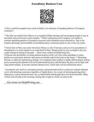 Eurodisney Business Case
1) How could the company have erred so badly in its estimates of spending patterns of European
customers?
* The idea was market Euro Disney as a complete holiday package and encouraging people to stay in
the hotels and eat all meats in the complex. * While setting prices the Company was unable to
estimate spending patterns of European consumers and competitors price alternatives. Due to the
location advantage and incredible accomodation prices consumers prefer to stay in the city center.
* Travel time to Paris city center from Euro Disney is only 35 minutes and cost of accomodation in
Disneyland is as much expensive as a best hotel in Paris. People prefer to stay overnight in the city
center instead of staying in the park. ... Show more content on Helpwriting.net ...
8) Discuss the desirability of raising admission prices at the very time when attendance is static,
profits are nonexistent, and new attractions are months and several years in the future. * Skimming
Pricing: is relatively high pricing strategy. It is tempting where product is highly differentiated. Setting
prices assuming that demand will not be determined by price and therefore the price can be high with
large profit margins. It assumes inelastic demad curve, which sales will not affected by prices.
* Eurodisney saw itself in a monopoly position, and positioned itself in a relatively inelastic demand
curve with attracting customers regardless of higher prices. As a result of skimming pricing policy
high prices, visitors shortened their stay, avoided hotels abd brought their own food and drink. Many
visitors arrived early in the morning, staying late at night or check out early in the
... Get more on HelpWriting.net ...
 