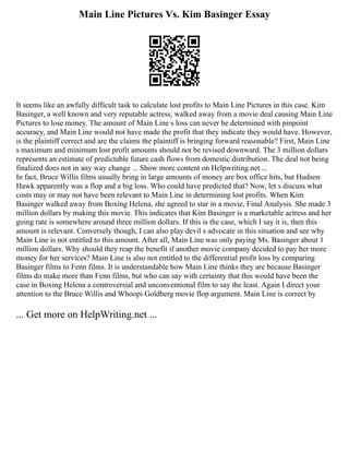 Main Line Pictures Vs. Kim Basinger Essay
It seems like an awfully difficult task to calculate lost profits to Main Line Pictures in this case. Kim
Basinger, a well known and very reputable actress, walked away from a movie deal causing Main Line
Pictures to lose money. The amount of Main Line s loss can never be determined with pinpoint
accuracy, and Main Line would not have made the profit that they indicate they would have. However,
is the plaintiff correct and are the claims the plaintiff is bringing forward reasonable? First, Main Line
s maximum and minimum lost profit amounts should not be revised downward. The 3 million dollars
represents an estimate of predictable future cash flows from domestic distribution. The deal not being
finalized does not in any way change ... Show more content on Helpwriting.net ...
In fact, Bruce Willis films usually bring in large amounts of money are box office hits, but Hudson
Hawk apparently was a flop and a big loss. Who could have predicted that? Now, let s discuss what
costs may or may not have been relevant to Main Line in determining lost profits. When Kim
Basinger walked away from Boxing Helena, she agreed to star in a movie, Final Analysis. She made 3
million dollars by making this movie. This indicates that Kim Basinger is a marketable actress and her
going rate is somewhere around three million dollars. If this is the case, which I say it is, then this
amount is relevant. Conversely though, I can also play devil s advocate in this situation and see why
Main Line is not entitled to this amount. After all, Main Line was only paying Ms. Basinger about 1
million dollars. Why should they reap the benefit if another movie company decided to pay her more
money for her services? Main Line is also not entitled to the differential profit loss by comparing
Basinger films to Fenn films. It is understandable how Main Line thinks they are because Basinger
films do make more than Fenn films, but who can say with certainty that this would have been the
case in Boxing Helena a controversial and unconventional film to say the least. Again I direct your
attention to the Bruce Willis and Whoopi Goldberg movie flop argument. Main Line is correct by
... Get more on HelpWriting.net ...
 